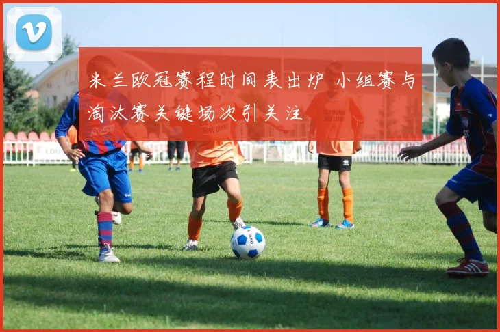 米兰欧冠赛程时间表出炉 小组赛与淘汰赛关键场次引关注