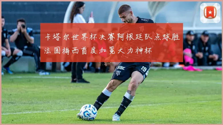 卡塔尔世界杯决赛阿根廷队点球胜法国梅西首度加冕大力神杯