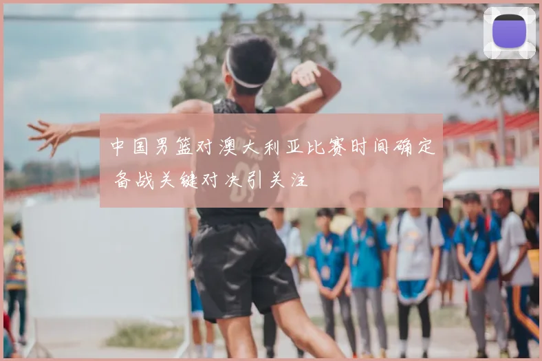 中国男篮对澳大利亚比赛时间确定 备战关键对决引关注