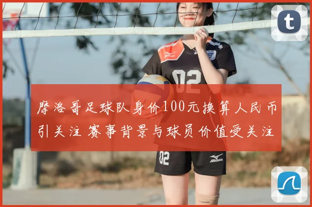 摩洛哥足球队身价100元换算人民币引关注 赛事背景与球员价值受关注
