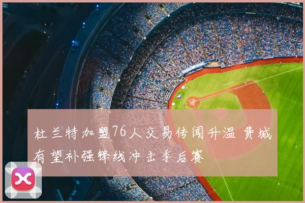 杜兰特加盟76人交易传闻升温 费城有望补强锋线冲击季后赛