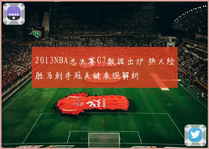 2013NBA总决赛G7数据出炉 热火险胜马刺夺冠关键表现解析