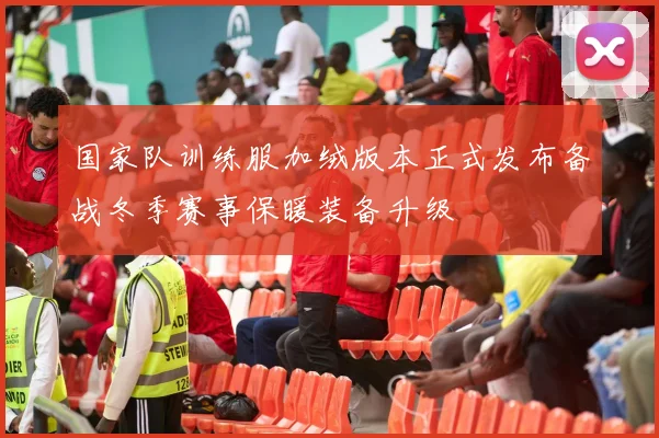 国家队训练服加绒版本正式发布备战冬季赛事保暖装备升级