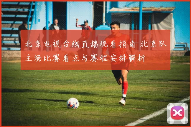 北京电视台线直播观看指南 北京队主场比赛看点与赛程安排解析