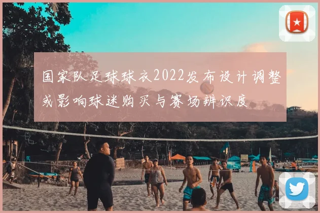 国家队足球球衣2022发布设计调整或影响球迷购买与赛场辨识度