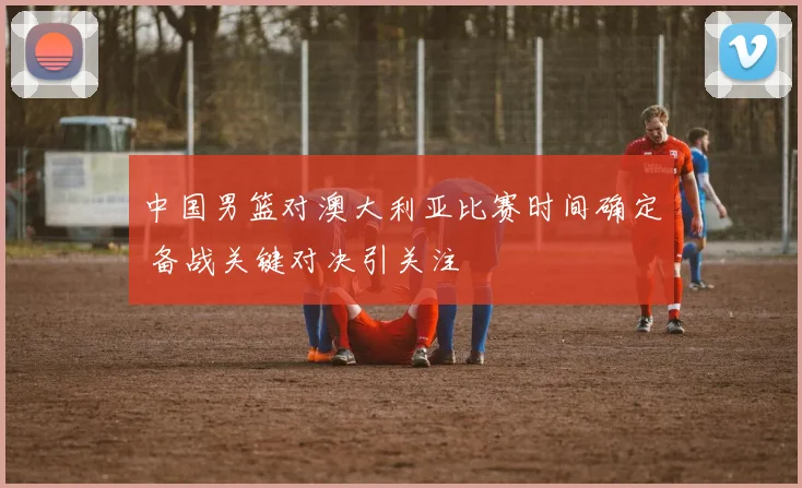 中国男篮对澳大利亚比赛时间确定 备战关键对决引关注