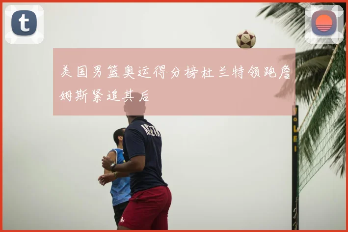 美国男篮奥运得分榜杜兰特领跑詹姆斯紧追其后