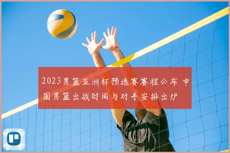 2023男篮亚洲杯预选赛赛程公布 中国男篮出战时间与对手安排出炉