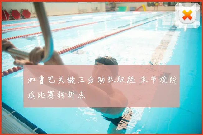 加鲁巴关键三分助队取胜 末节攻防成比赛转折点
