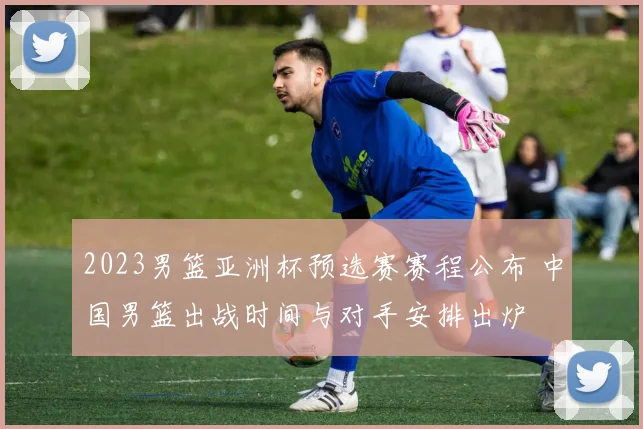 2023男篮亚洲杯预选赛赛程公布 中国男篮出战时间与对手安排出炉