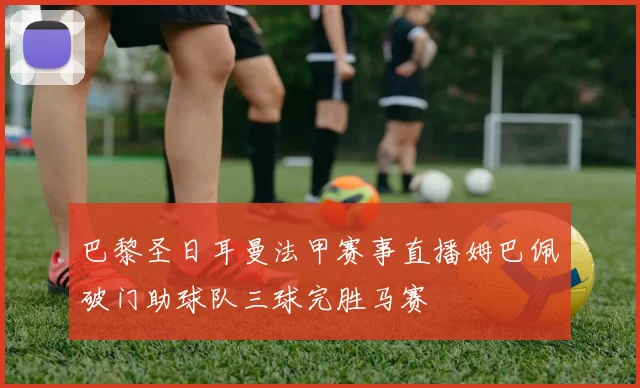 巴黎圣日耳曼法甲赛事直播姆巴佩破门助球队三球完胜马赛