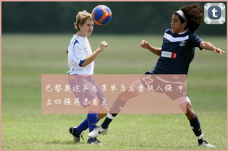 巴黎奥运乒乓男单马龙晋级八强 冲击四强再添看点