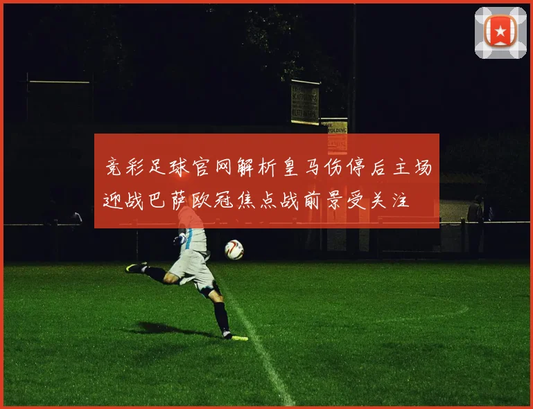 竞彩足球官网解析皇马伤停后主场迎战巴萨欧冠焦点战前景受关注