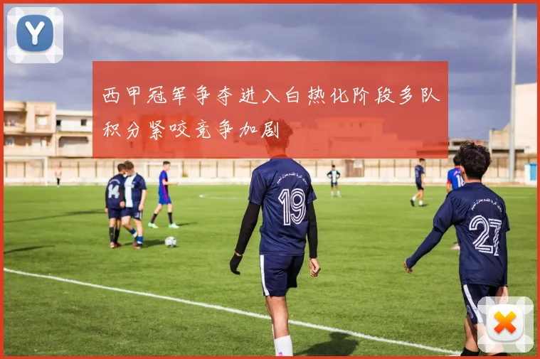 西甲冠军争夺进入白热化阶段多队积分紧咬竞争加剧