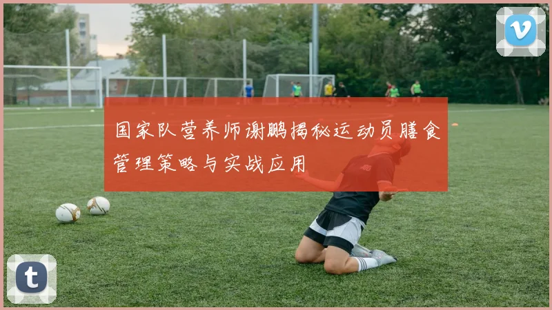 国家队营养师谢鹏揭秘运动员膳食管理策略与实战应用
