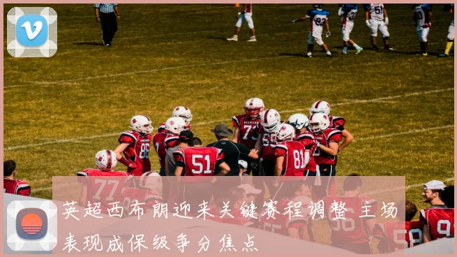 英超西布朗迎来关键赛程调整 主场表现成保级争分焦点