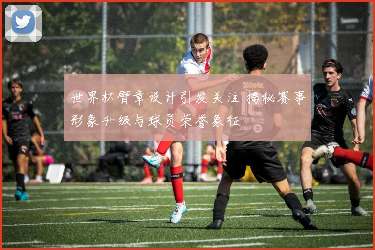 世界杯臂章设计引发关注 揭秘赛事形象升级与球员荣誉象征