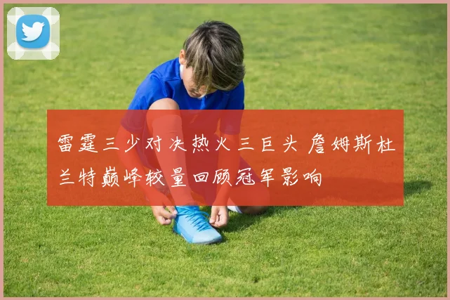 雷霆三少对决热火三巨头 詹姆斯杜兰特巅峰较量回顾冠军影响