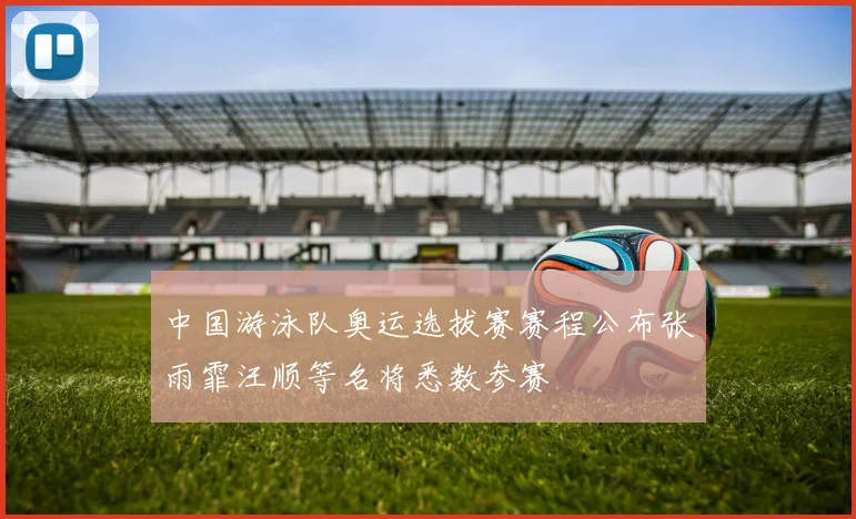 中国游泳队奥运选拔赛赛程公布张雨霏汪顺等名将悉数参赛