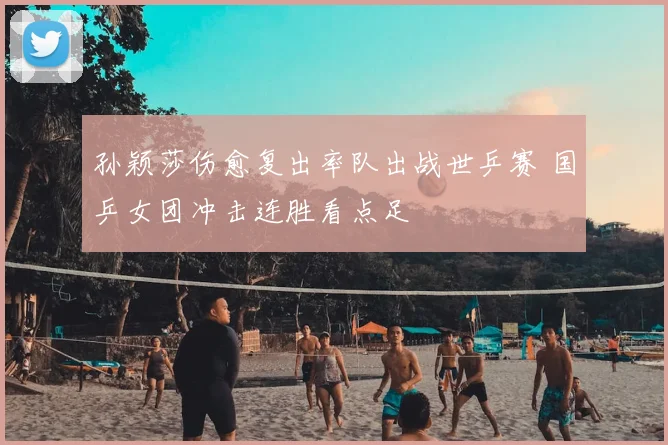 孙颖莎伤愈复出率队出战世乒赛 国乒女团冲击连胜看点足