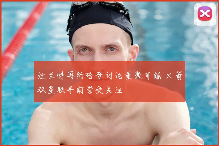 杜兰特再约哈登讨论重聚可能 火箭双星联手前景受关注