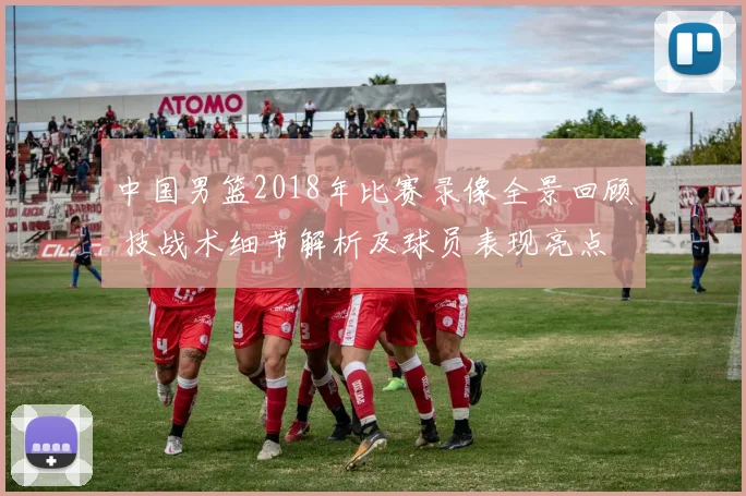 中国男篮2018年比赛录像全景回顾 技战术细节解析及球员表现亮点