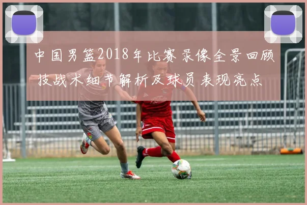 中国男篮2018年比赛录像全景回顾 技战术细节解析及球员表现亮点