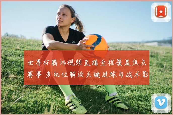 世界杯腾讯视频直播全程覆盖焦点赛事 多机位解读关键进球与战术影响