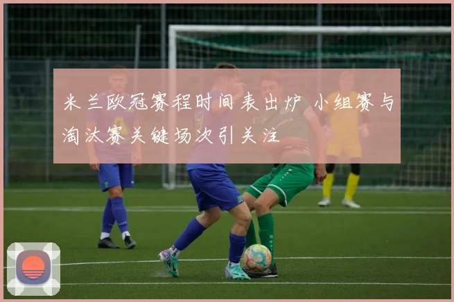 米兰欧冠赛程时间表出炉 小组赛与淘汰赛关键场次引关注