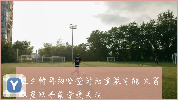 杜兰特再约哈登讨论重聚可能 火箭双星联手前景受关注