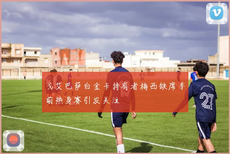 戈艾巴萨白金卡持有者梅西缺席季前热身赛引发关注