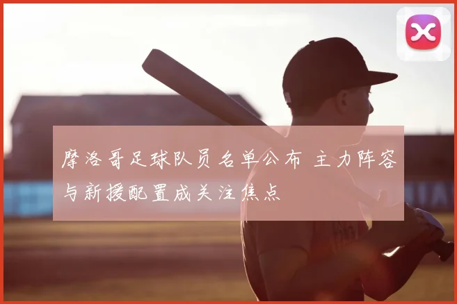 摩洛哥足球队员名单公布 主力阵容与新援配置成关注焦点