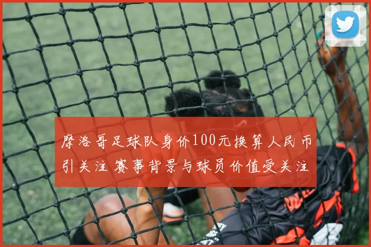 摩洛哥足球队身价100元换算人民币引关注 赛事背景与球员价值受关注