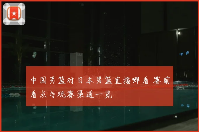 中国男篮对日本男篮直播哪看 赛前看点与观赛渠道一览