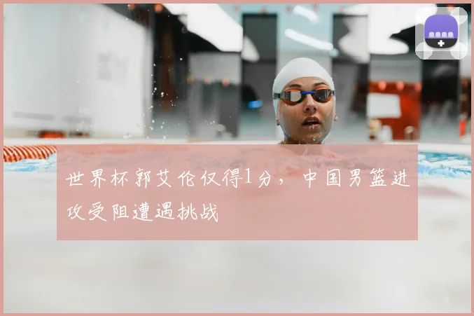 世界杯郭艾伦仅得1分，中国男篮进攻受阻遭遇挑战